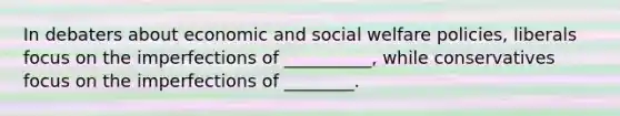 In debaters about economic and social welfare policies, liberals focus on the imperfections of __________, while conservatives focus on the imperfections of ________.