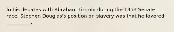 In his debates with Abraham Lincoln during the 1858 Senate race, Stephen Douglas's position on slavery was that he favored __________.