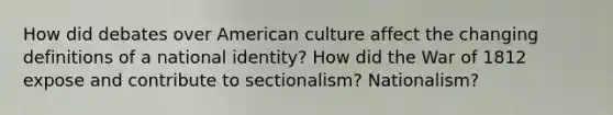 How did debates over American culture affect the changing definitions of a national identity? How did the War of 1812 expose and contribute to sectionalism? Nationalism?