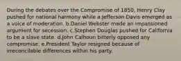 During the debates over the Compromise of 1850, Henry Clay pushed for national harmony while a.Jefferson Davis emerged as a voice of moderation. b.Daniel Webster made an impassioned argument for secession. c.Stephen Douglas pushed for California to be a slave state. d.John Calhoun bitterly opposed any compromise. e.President Taylor resigned because of irreconcilable differences within his party.