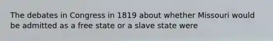 The debates in Congress in 1819 about whether Missouri would be admitted as a free state or a slave state were