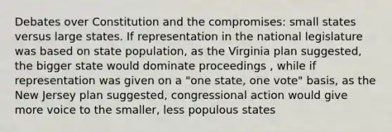 Debates over Constitution and the compromises: small states versus large states. If representation in the national legislature was based on state population, as the Virginia plan suggested, the bigger state would dominate proceedings , while if representation was given on a "one state, one vote" basis, as the New Jersey plan suggested, congressional action would give more voice to the smaller, less populous states