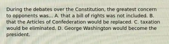 During the debates over the Constitution, the greatest concern to opponents was... A. that a bill of rights was not included. B. that the Articles of Confederation would be replaced. C. taxation would be eliminated. D. George Washington would become the president.