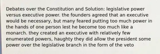 Debates over the Constitution and Solution: legislative power versus executive power. the founders agreed that an executive would be necessary, but many feared putting too much power in the hands of one person lest he become too much like a monarch. they created an executive with relatively few enumerated powers, haughty they did allow the president some power over the legislative branch in the form of the veto