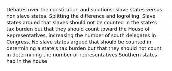 Debates over the constitution and solutions: slave states versus non slave states. Splitting the difference and logrolling. Slave states argued that slaves should not be counted in the state's tax burden but that they should count toward the House of Representatives, increasing the number of south delegates in Congress. No slave states argued that should be counted in determining a state's tax burden but that they should not count in determining the number of representatives Southern states had in the house