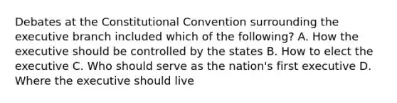 Debates at the Constitutional Convention surrounding the executive branch included which of the following? A. How the executive should be controlled by the states B. How to elect the executive C. Who should serve as the nation's first executive D. Where the executive should live