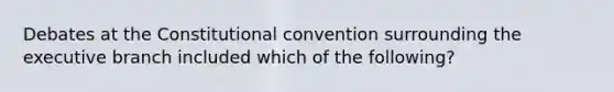 Debates at the Constitutional convention surrounding the executive branch included which of the following?