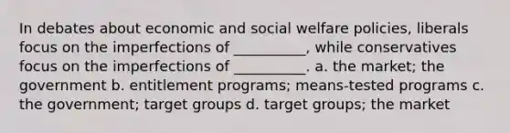 In debates about economic and social welfare policies, liberals focus on the imperfections of __________, while conservatives focus on the imperfections of __________. a. the market; the government b. entitlement programs; means-tested programs c. the government; target groups d. target groups; the market