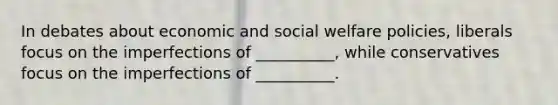 In debates about economic and social welfare policies, liberals focus on the imperfections of __________, while conservatives focus on the imperfections of __________.