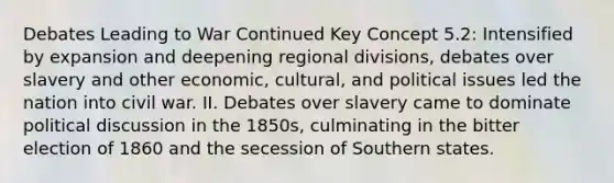 Debates Leading to War Continued Key Concept 5.2: Intensified by expansion and deepening regional divisions, debates over slavery and other economic, cultural, and political issues led the nation into civil war. II. Debates over slavery came to dominate political discussion in the 1850s, culminating in the bitter election of 1860 and the secession of Southern states.