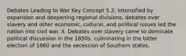 Debates Leading to War Key Concept 5.2: Intensified by expansion and deepening regional divisions, debates over slavery and other economic, cultural, and political issues led the nation into civil war. II. Debates over slavery came to dominate political discussion in the 1850s, culminating in the bitter election of 1860 and the secession of Southern states.