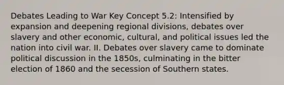 Debates Leading to War Key Concept 5.2: Intensified by expansion and deepening regional divisions, debates over slavery and other economic, cultural, and political issues led the nation into civil war. II. Debates over slavery came to dominate political discussion in the 1850s, culminating in the bitter election of 1860 and the secession of Southern states.