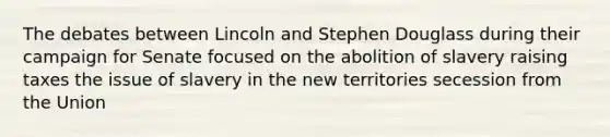 The debates between Lincoln and Stephen Douglass during their campaign for Senate focused on the abolition of slavery raising taxes the issue of slavery in the new territories secession from the Union