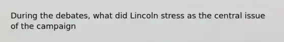 During the debates, what did Lincoln stress as the central issue of the campaign