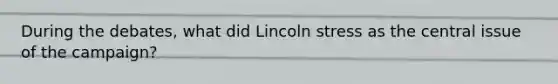 During the debates, what did Lincoln stress as the central issue of the campaign?