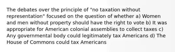 The debates over the principle of "no taxation without representation" focused on the question of whether a) Women and men without property should have the right to vote b) It was appropriate for American colonial assemblies to collect taxes c) Any governmental body could legitimately tax Americans d) The House of Commons could tax Americans