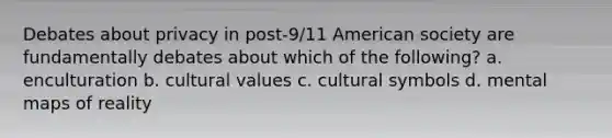 Debates about privacy in post-9/11 American society are fundamentally debates about which of the following? a. enculturation b. cultural values c. cultural symbols d. mental maps of reality