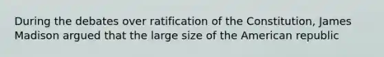 During the debates over ratification of the Constitution, James Madison argued that the large size of the American republic