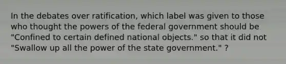 In the debates over ratification, which label was given to those who thought the powers of the federal government should be "Confined to certain defined national objects." so that it did not "Swallow up all the power of the state government." ?