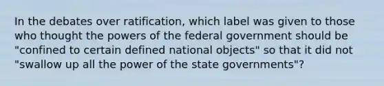 In the debates over ratification, which label was given to those who thought the <a href='https://www.questionai.com/knowledge/kKSx9oT84t-powers-of' class='anchor-knowledge'>powers of</a> the federal government should be "confined to certain defined national objects" so that it did not "swallow up all the power of the state governments"?