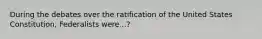 During the debates over the ratification of the United States Constitution, Federalists were...?