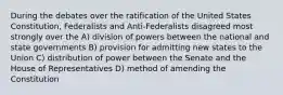 During the debates over the ratification of the United States Constitution, Federalists and Anti-Federalists disagreed most strongly over the A) division of powers between the national and state governments B) provision for admitting new states to the Union C) distribution of power between the Senate and the House of Representatives D) method of amending the Constitution