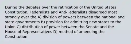 During the debates over the ratification of the United States Constitution, Federalists and Anti-Federalists disagreed most strongly over the A) division of powers between the national and <a href='https://www.questionai.com/knowledge/kktWZGE8l3-state-governments' class='anchor-knowledge'>state governments</a> B) provision for admitting new states to the Union C) distribution of power between the Senate and the House of Representatives D) method of amending the Constitution