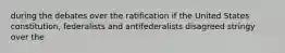 during the debates over the ratification if the United States constitution, federalists and antifederalists disagreed stringy over the