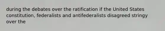 during the debates over the ratification if the United States constitution, federalists and antifederalists disagreed stringy over the