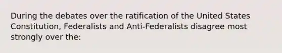 During the debates over the ratification of the United States Constitution, Federalists and Anti-Federalists disagree most strongly over the: