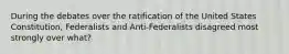 During the debates over the ratification of the United States Constitution, Federalists and Anti-Federalists disagreed most strongly over what?