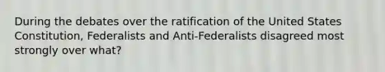 During the debates over the ratification of the United States Constitution, Federalists and Anti-Federalists disagreed most strongly over what?