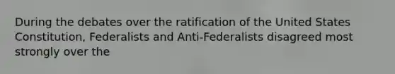 During the debates over the ratification of the United States Constitution, Federalists and Anti-Federalists disagreed most strongly over the