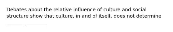 Debates about the relative influence of culture and social structure show that culture, in and of itself, does not determine _______ _________