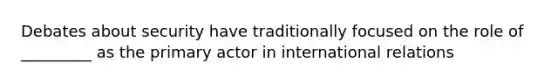 Debates about security have traditionally focused on the role of _________ as the primary actor in international relations