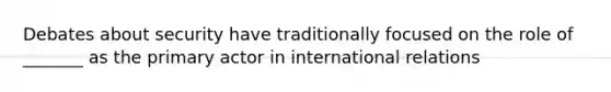 Debates about security have traditionally focused on the role of _______ as the primary actor in international relations