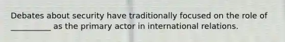 Debates about security have traditionally focused on the role of __________ as the primary actor in international relations.