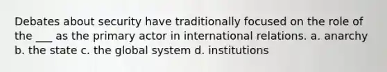 Debates about security have traditionally focused on the role of the ___ as the primary actor in international relations. a. anarchy b. the state c. the global system d. institutions