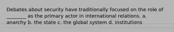 Debates about security have traditionally focused on the role of ________ as the primary actor in international relations. a. anarchy b. the state c. the global system d. institutions