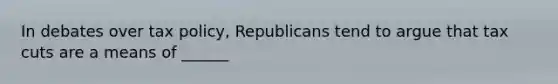 In debates over tax policy, Republicans tend to argue that tax cuts are a means of ______