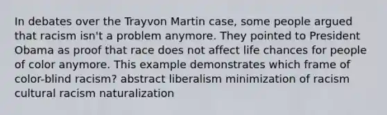 In debates over the Trayvon Martin case, some people argued that racism isn't a problem anymore. They pointed to President Obama as proof that race does not affect life chances for people of color anymore. This example demonstrates which frame of color-blind racism? abstract liberalism minimization of racism cultural racism naturalization