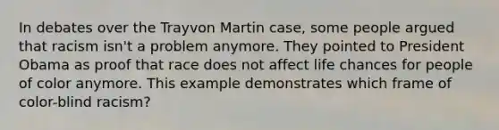 In debates over the Trayvon Martin case, some people argued that racism isn't a problem anymore. They pointed to President Obama as proof that race does not affect life chances for people of color anymore. This example demonstrates which frame of color-blind racism?