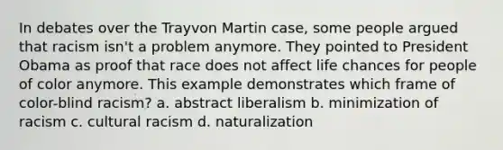 In debates over the Trayvon Martin case, some people argued that racism isn't a problem anymore. They pointed to President Obama as proof that race does not affect life chances for people of color anymore. This example demonstrates which frame of color-blind racism? a. abstract liberalism b. minimization of racism c. cultural racism d. naturalization