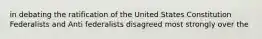 in debating the ratification of the United States Constitution Federalists and Anti federalists disagreed most strongly over the