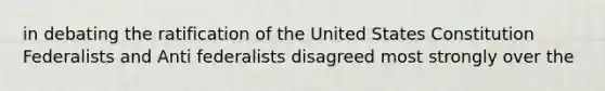 in debating the ratification of the United States Constitution Federalists and Anti federalists disagreed most strongly over the