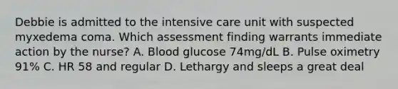 Debbie is admitted to the intensive care unit with suspected myxedema coma. Which assessment finding warrants immediate action by the nurse? A. Blood glucose 74mg/dL B. Pulse oximetry 91% C. HR 58 and regular D. Lethargy and sleeps a great deal