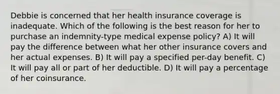 Debbie is concerned that her health insurance coverage is inadequate. Which of the following is the best reason for her to purchase an indemnity-type medical expense policy? A) It will pay the difference between what her other insurance covers and her actual expenses. B) It will pay a specified per-day benefit. C) It will pay all or part of her deductible. D) It will pay a percentage of her coinsurance.