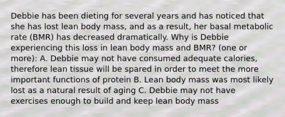 Debbie has been dieting for several years and has noticed that she has lost lean body mass, and as a result, her basal metabolic rate (BMR) has decreased dramatically. Why is Debbie experiencing this loss in lean body mass and BMR? (one or more): A. Debbie may not have consumed adequate calories, therefore lean tissue will be spared in order to meet the more important functions of protein B. Lean body mass was most likely lost as a natural result of aging C. Debbie may not have exercises enough to build and keep lean body mass