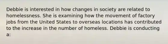 Debbie is interested in how changes in society are related to homelessness. She is examining how the movement of factory jobs from the United States to overseas locations has contributed to the increase in the number of homeless. Debbie is conducting a: