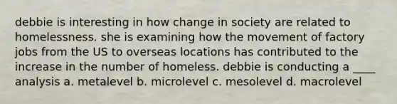 debbie is interesting in how change in society are related to homelessness. she is examining how the movement of factory jobs from the US to overseas locations has contributed to the increase in the number of homeless. debbie is conducting a ____ analysis a. metalevel b. microlevel c. mesolevel d. macrolevel